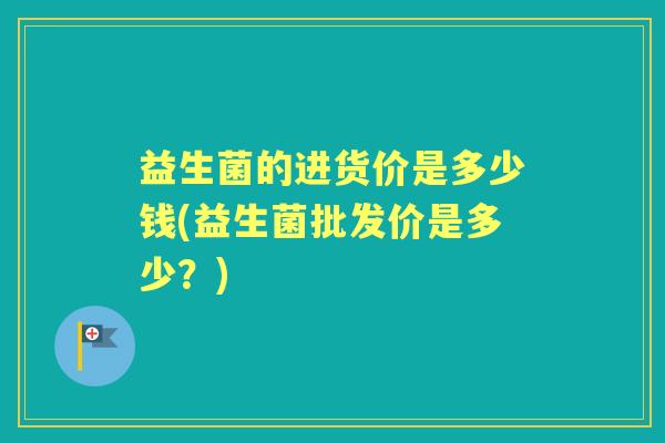 益生菌的进货价是多少钱(益生菌批发价是多少？)