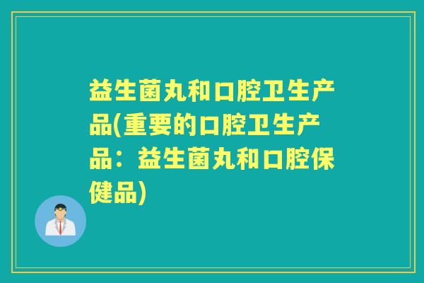益生菌丸和口腔卫生产品(重要的口腔卫生产品：益生菌丸和口腔保健品)