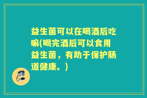 益生菌可以在喝酒后吃嘛(喝完酒后可以食用益生菌，有助于保护肠道健康。)