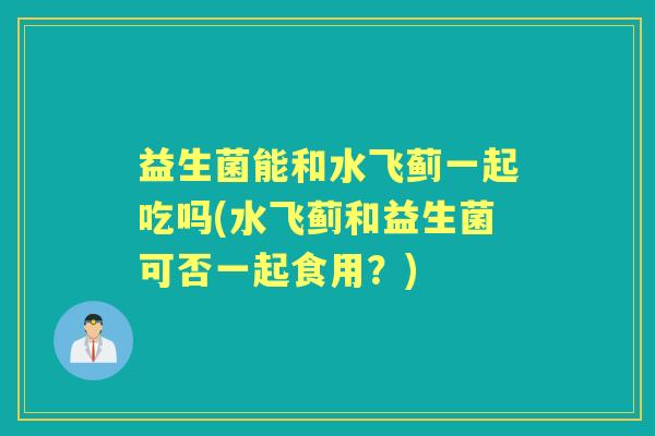 益生菌能和水飞蓟一起吃吗(水飞蓟和益生菌可否一起食用？)