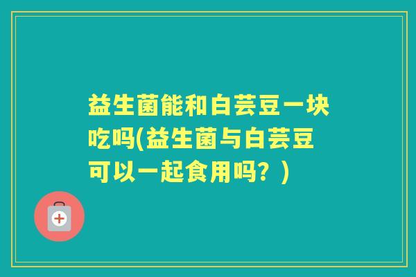 益生菌能和白芸豆一块吃吗(益生菌与白芸豆可以一起食用吗？)