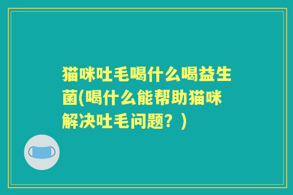 猫咪吐毛喝什么喝益生菌(喝什么能帮助猫咪解决吐毛问题？)