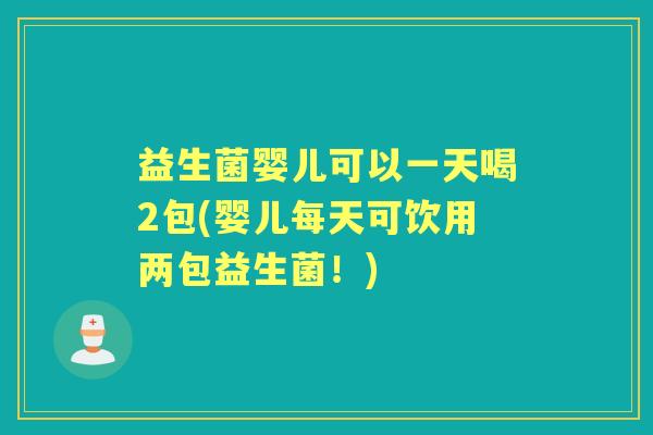 益生菌婴儿可以一天喝2包(婴儿每天可饮用两包益生菌！)