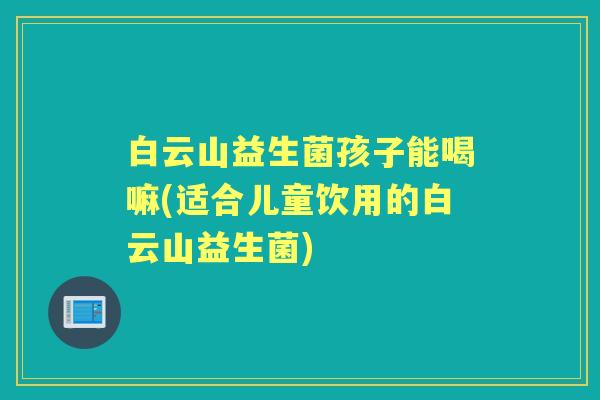 白云山益生菌孩子能喝嘛(适合儿童饮用的白云山益生菌)