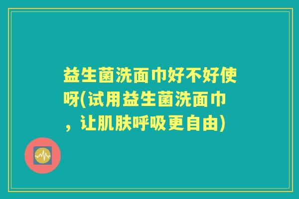 益生菌洗面巾好不好使呀(试用益生菌洗面巾，让更自由)