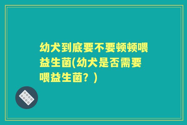 幼犬到底要不要顿顿喂益生菌(幼犬是否需要喂益生菌？)