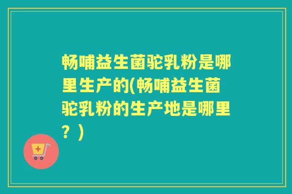 畅哺益生菌驼乳粉是哪里生产的(畅哺益生菌驼乳粉的生产地是哪里?) 畅哺益生菌驼乳粉是哪里生产的(畅哺益生菌驼乳粉的生产地是哪里?)