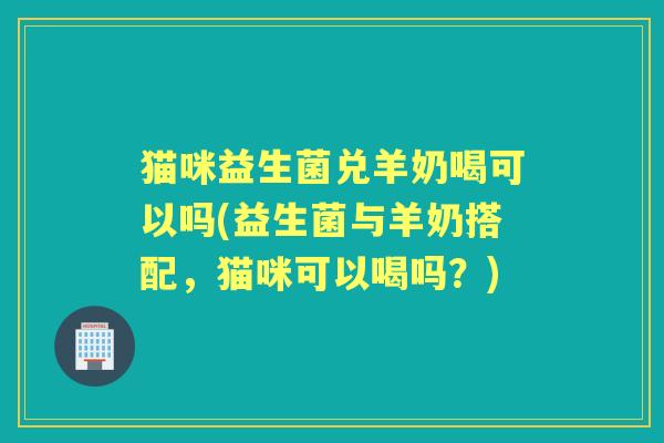 猫咪益生菌兑羊奶喝可以吗(益生菌与羊奶搭配，猫咪可以喝吗？)