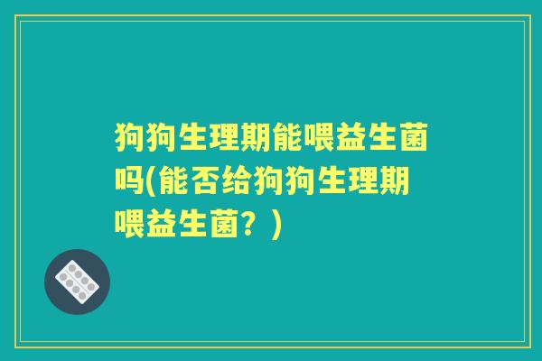 狗狗生理期能喂益生菌吗(能否给狗狗生理期喂益生菌？)