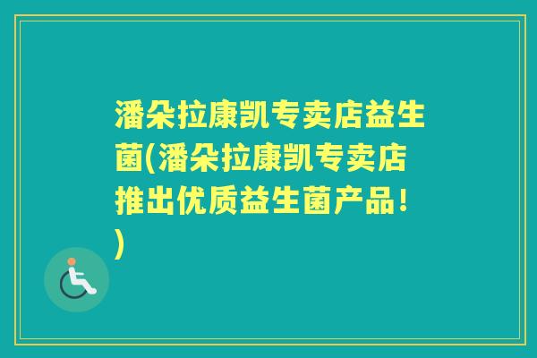 潘朵拉康凯专卖店益生菌(潘朵拉康凯专卖店推出优质益生菌产品！)
