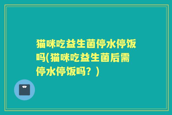 猫咪吃益生菌停水停饭吗(猫咪吃益生菌后需停水停饭吗？)