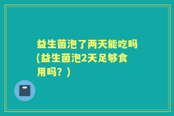 益生菌泡了两天能吃吗(益生菌泡2天足够食用吗？)
