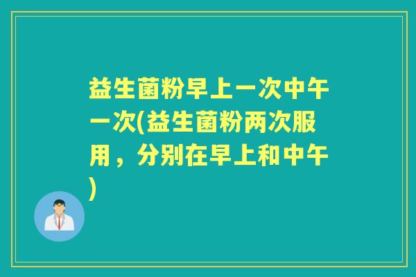 益生菌粉早上一次中午一次(益生菌粉两次服用，分别在早上和中午)