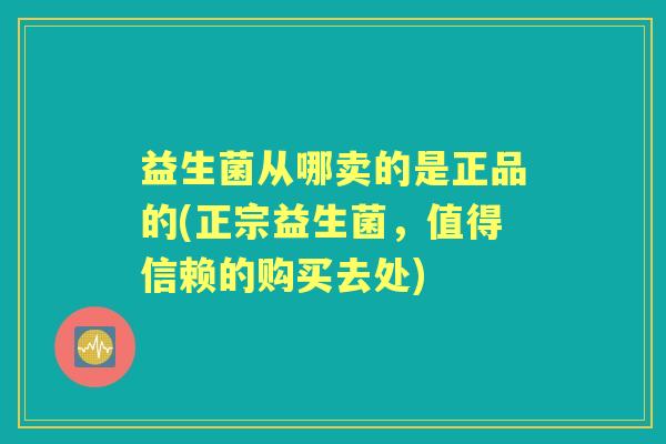 益生菌从哪卖的是正品的(正宗益生菌，值得信赖的购买去处)