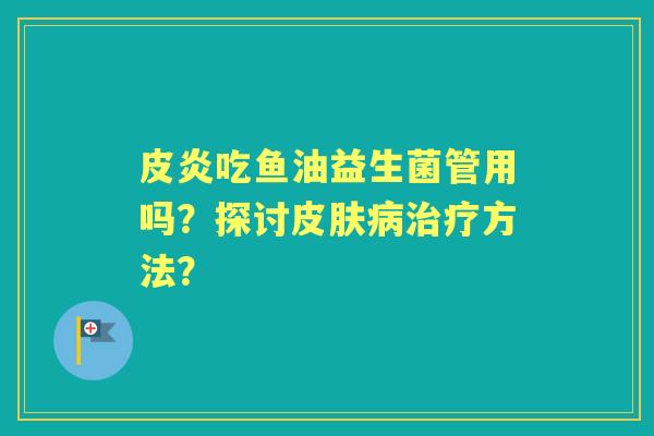 皮炎吃鱼油益生菌管用吗？探讨方法？