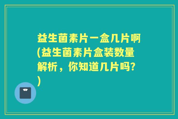 益生菌素片一盒几片啊(益生菌素片盒装数量解析，你知道几片吗？)