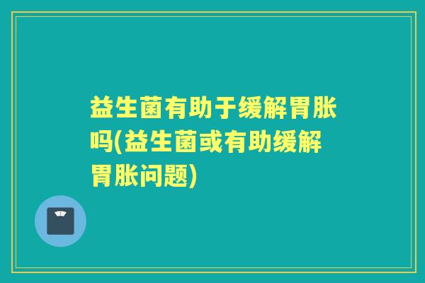 益生菌有助于缓解胃胀吗(益生菌或有助缓解胃胀问题)