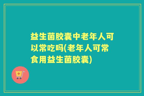 益生菌胶囊中老年人可以常吃吗(老年人可常食用益生菌胶囊)
