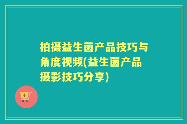 拍摄益生菌产品技巧与角度视频(益生菌产品摄影技巧分享)
