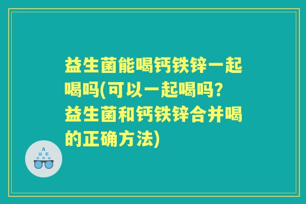 益生菌能喝钙铁锌一起喝吗(可以一起喝吗？益生菌和钙铁锌合并喝的正确方法)