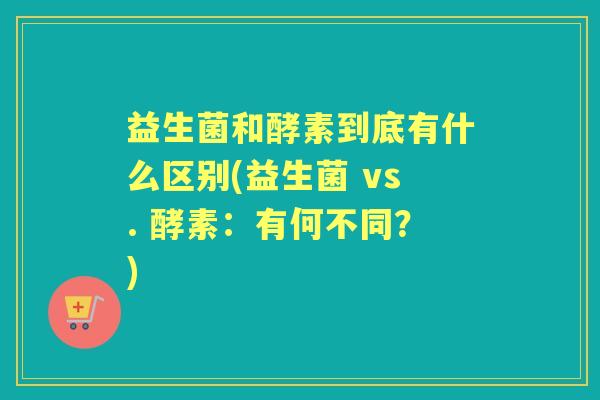 益生菌和酵素到底有什么区别(益生菌 vs. 酵素：有何不同？)