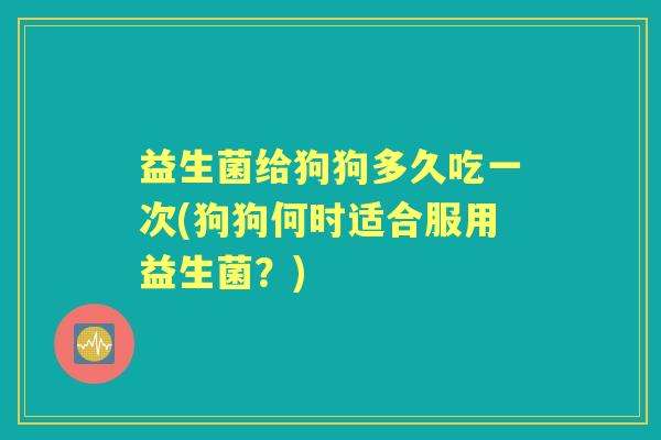 益生菌给狗狗多久吃一次(狗狗何时适合服用益生菌？)