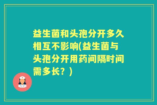 益生菌和头孢分开多久相互不影响(益生菌与头孢分开用药间隔时间需多长？)