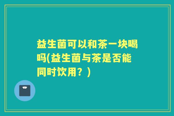 益生菌可以和茶一块喝吗(益生菌与茶是否能同时饮用？)
