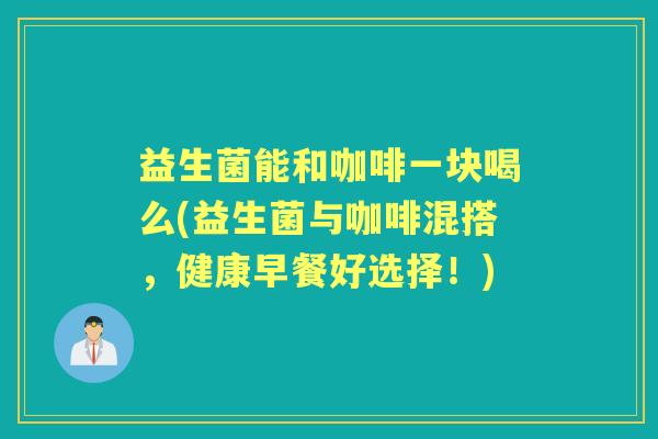 益生菌能和咖啡一块喝么(益生菌与咖啡混搭，健康早餐好选择！)