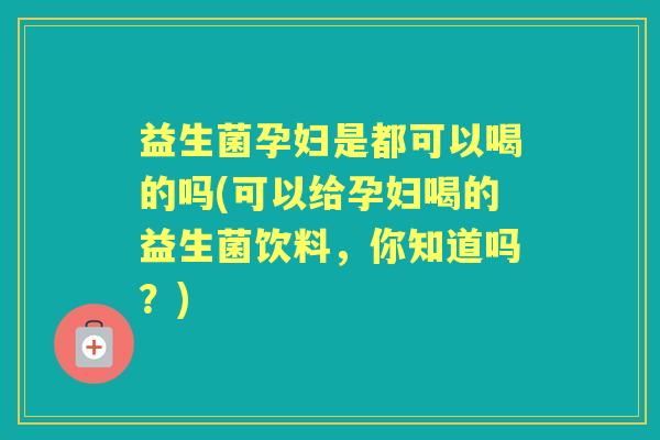 益生菌孕妇是都可以喝的吗(可以给孕妇喝的益生菌饮料，你知道吗？)