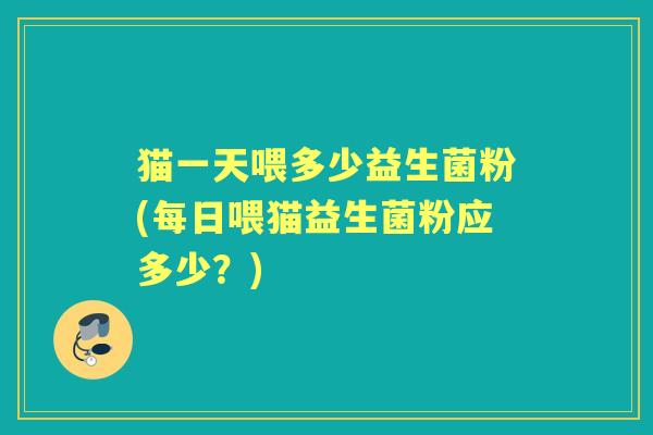 猫一天喂多少益生菌粉(每日喂猫益生菌粉应多少？)