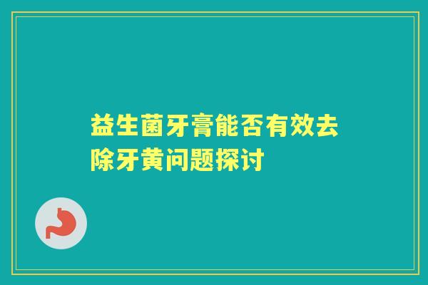 益生菌牙膏能否有效去除牙黄问题探讨