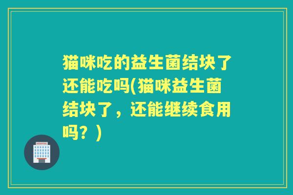 猫咪吃的益生菌结块了还能吃吗(猫咪益生菌结块了，还能继续食用吗？)