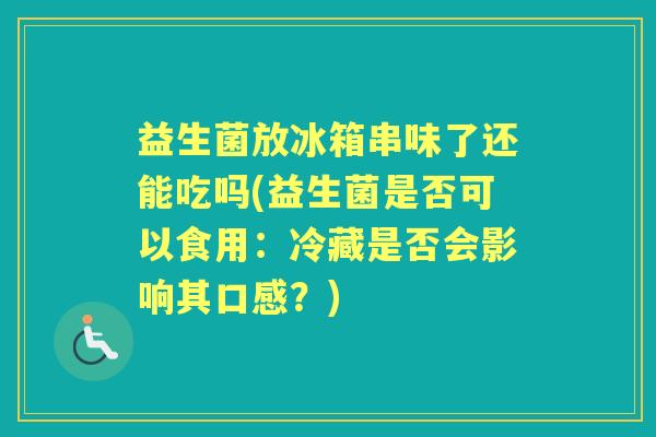 益生菌放冰箱串味了还能吃吗(益生菌是否可以食用：冷藏是否会影响其口感？)