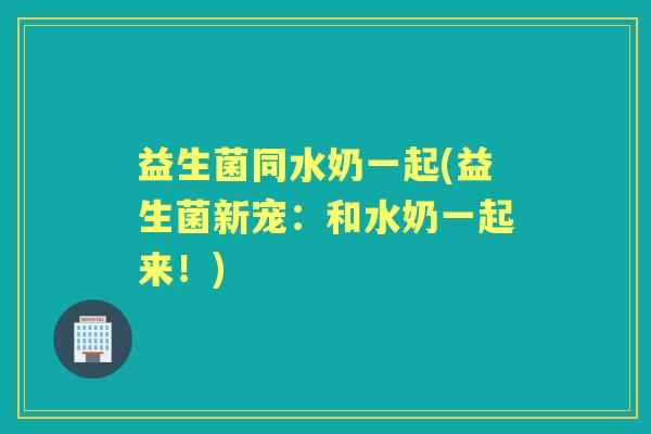 益生菌同水奶一起(益生菌新宠：和水奶一起来！)