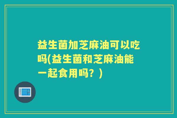 益生菌加芝麻油可以吃吗(益生菌和芝麻油能一起食用吗？)