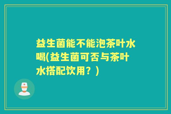 益生菌能不能泡茶叶水喝(益生菌可否与茶叶水搭配饮用?) 益生菌能不能泡茶叶水喝(益生菌可否与茶叶水搭配饮用?)