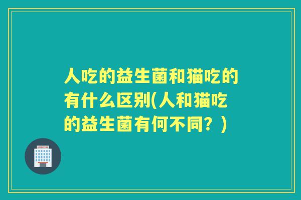 人吃的益生菌和猫吃的有什么区别(人和猫吃的益生菌有何不同？)