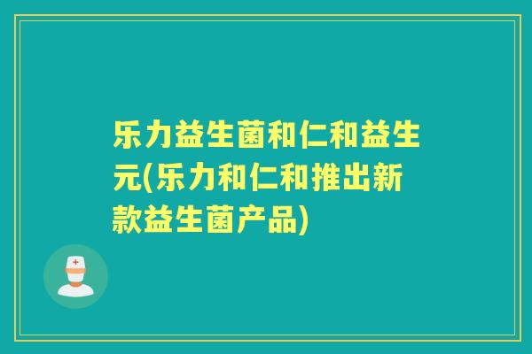 乐力益生菌和仁和益生元(乐力和仁和推出新款益生菌产品)