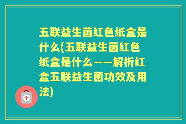 五联益生菌红色纸盒是什么(五联益生菌红色纸盒是什么——解析红盒五联益生菌功效及用法)