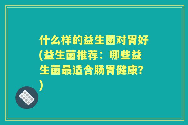 什么样的益生菌对胃好(益生菌推荐：哪些益生菌适合肠胃健康？)