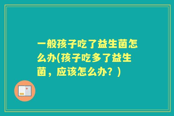 一般孩子吃了益生菌怎么办(孩子吃多了益生菌，应该怎么办？)