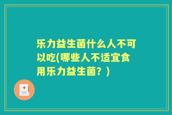 乐力益生菌什么人不可以吃(哪些人不适宜食用乐力益生菌？)