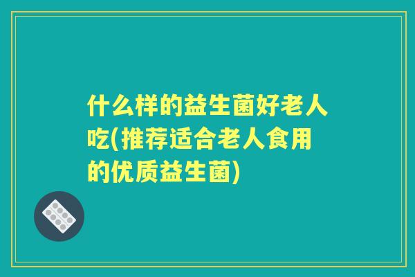 什么样的益生菌好老人吃(推荐适合老人食用的优质益生菌)