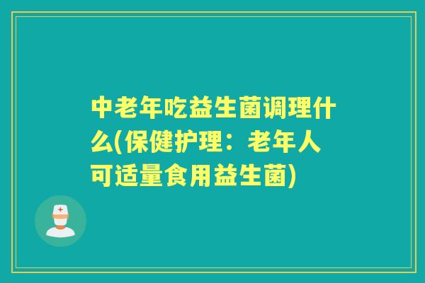 中老年吃益生菌调理什么(保健护理：老年人可适量食用益生菌)