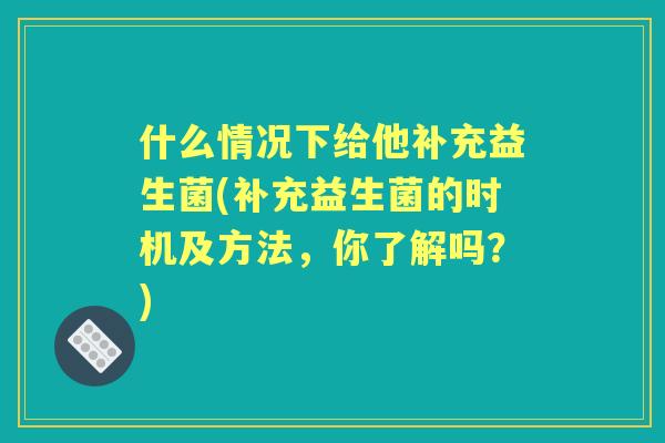 什么情况下给他补充益生菌(补充益生菌的时机及方法，你了解吗？)