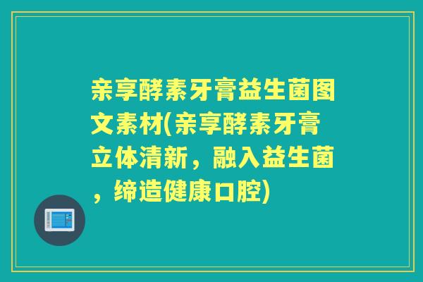 亲享酵素牙膏益生菌图文素材(亲享酵素牙膏立体清新，融入益生菌，缔造健康口腔)