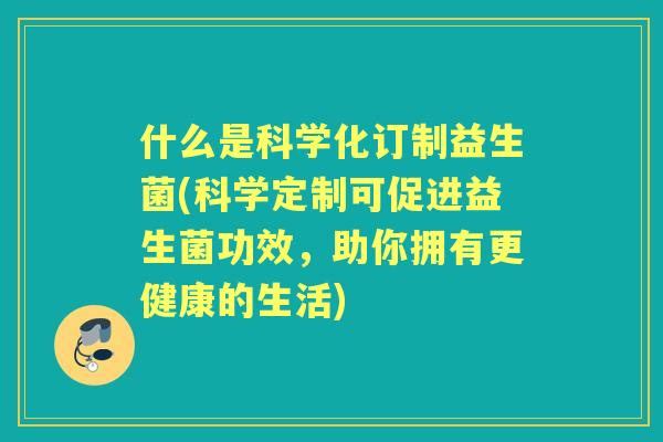 什么是科学化订制益生菌(科学定制可促进益生菌功效，助你拥有更健康的生活)