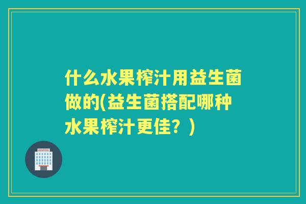 什么水果榨汁用益生菌做的(益生菌搭配哪种水果榨汁更佳？)
