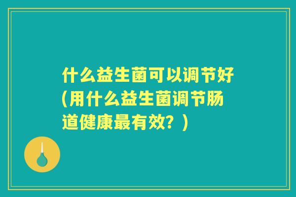 什么益生菌可以调节好(用什么益生菌调节肠道健康有效？)